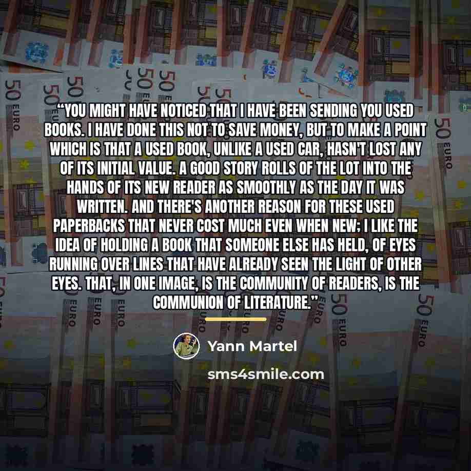 “You might have noticed that I have been sending you used books. I have done this not to save money, but to make a point which is that a used book, unlike a used car, hasn't lost any of its initial value. A good story rolls of the lot into the hands of its new reader as smoothly as the day it was…” quote by Yann Martel