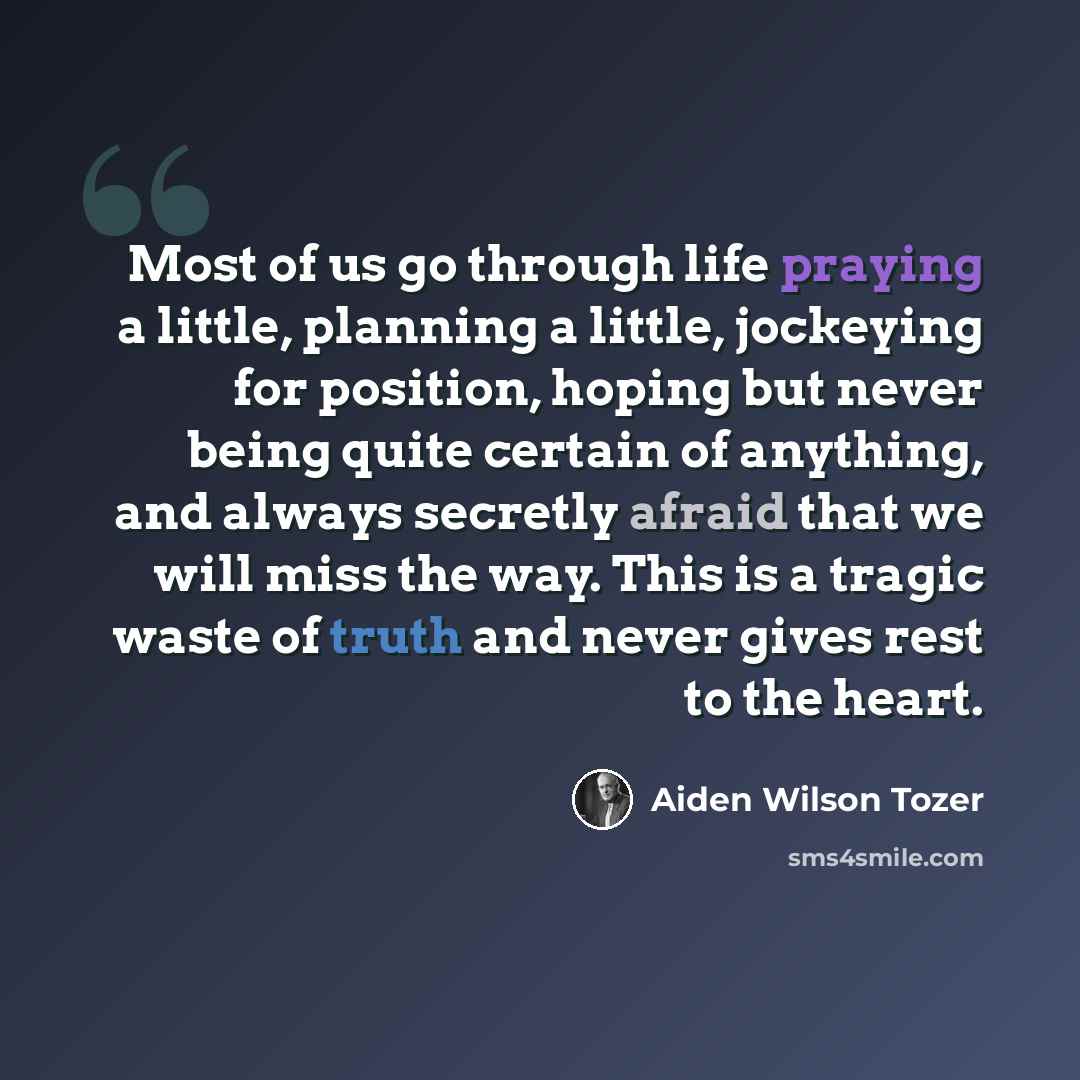 “Most of us go through life praying a little, planning a little, jockeying for position, hoping but never being quite certain of anything, and always secretly afraid that we will miss the way. This is a tragic waste of truth and never gives rest to the heart.” quote by Aiden Wilson Tozer
