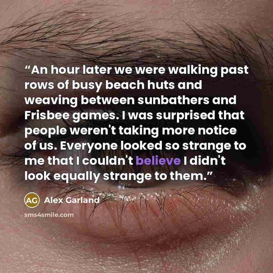 “An hour later we were walking past rows of busy beach huts and weaving between sunbathers and Frisbee games. I was surprised that people weren't taking more notice of us. Everyone looked so strange to me that I couldn't believe I didn't look equally strange to them.” quote by Alex Garland