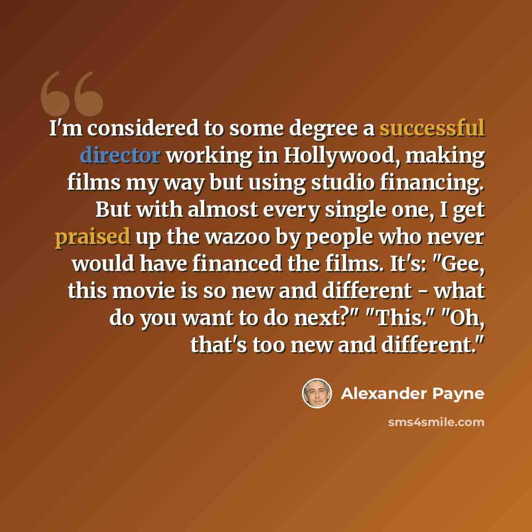 “I'm considered to some degree a successful director working in Hollywood, making films my way but using studio financing. But with almost every single one, I get praised up the wazoo by people who never would have financed the films. It's: "Gee, this movie is so new and different - what do you…” quote by Alexander Payne
