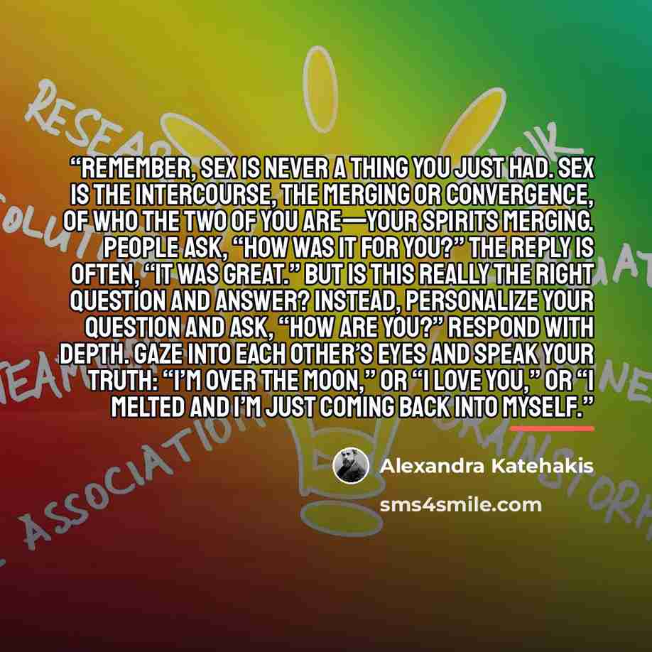 “Remember, sex is never a thing you just had. Sex is the intercourse, the merging or convergence, of who the two of you are—your spirits merging. People ask, “How was it for you?” The reply is often, “It was great.” But is this really the right question and answer? Instead, personalize your…” quote by Alexandra Katehakis