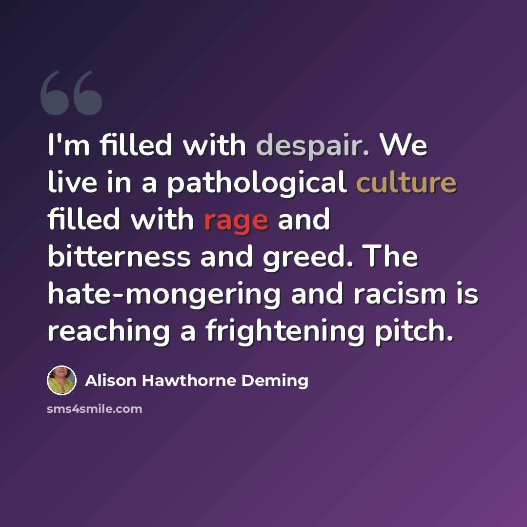 “I'm filled with despair. We live in a pathological culture filled with rage and bitterness and greed. The hate-mongering and racism is reaching a frightening pitch.” quote by Alison Hawthorne Deming