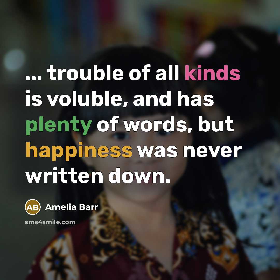 “... trouble of all kinds is voluble, and has plenty of words, but happiness was never written down.” quote by Amelia Barr