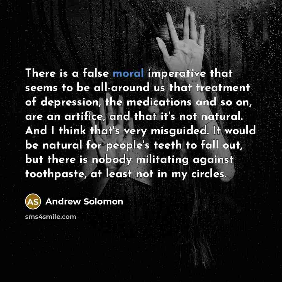 “There is a false moral imperative that seems to be all-around us that treatment of depression, the medications and so on, are an artifice, and that it's not natural. And I think that's very misguided. It would be natural for people's teeth to fall out, but there is nobody militating against…” quote by Andrew Solomon