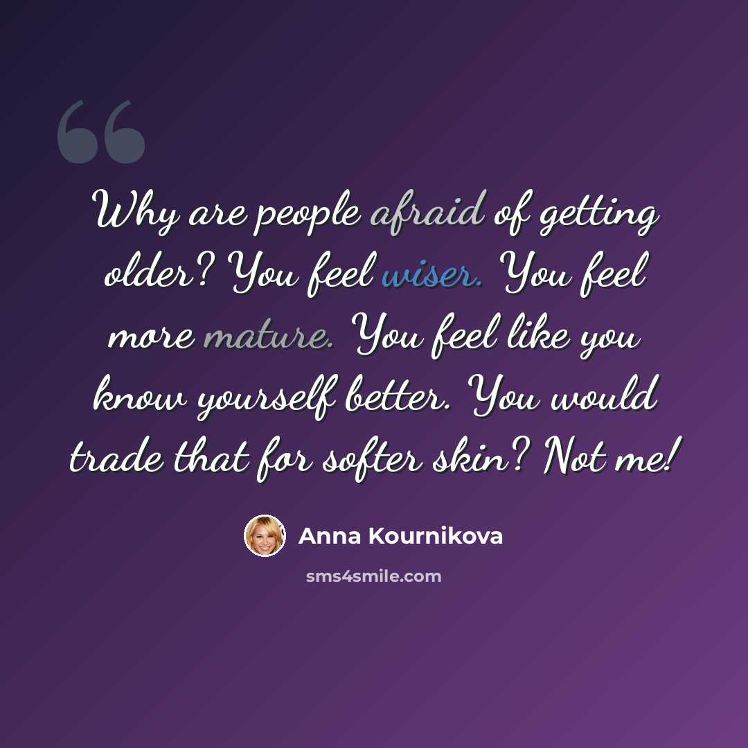 “Why are people afraid of getting older? You feel wiser. You feel more mature. You feel like you know yourself better. You would trade that for softer skin? Not me!” quote by Anna Kournikova