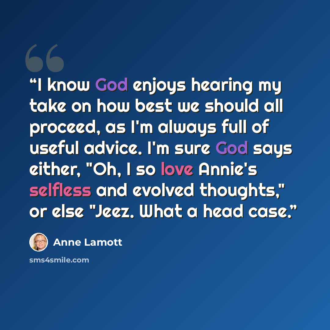 “I know God enjoys hearing my take on how best we should all proceed, as I'm always full of useful advice. I'm sure God says either, "Oh, I so love Annie's selfless and evolved thoughts," or else "Jeez. What a head case.” quote by Anne Lamott
