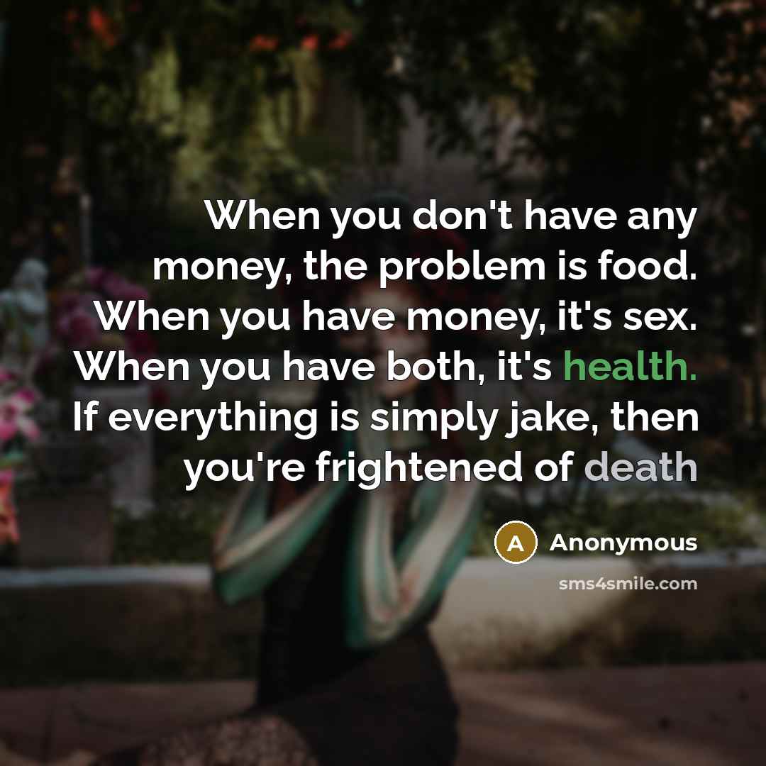 “When you don't have any money, the problem is food. When you have money, it's sex. When you have both, it's health. If everything is simply jake, then you're frightened of death” quote by Anonymous