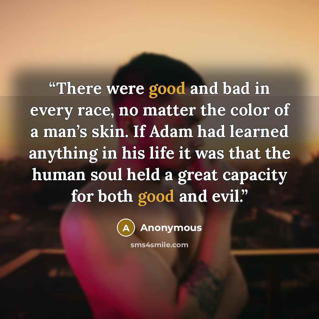 “There were good and bad in every race, no matter the color of a man’s skin. If Adam had learned anything in his life it was that the human soul held a great capacity for both good and evil.” quote by Anonymous
