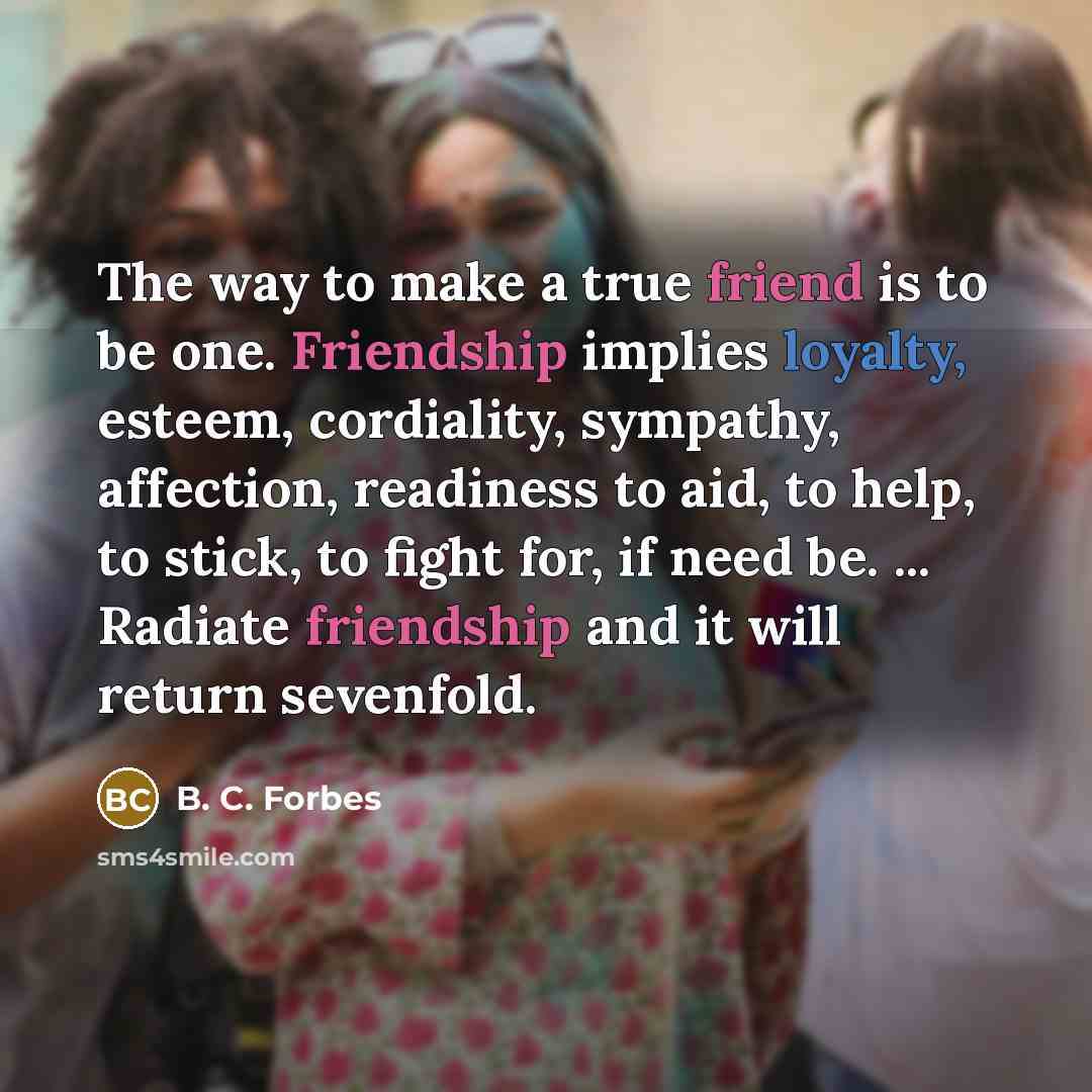 “The way to make a true friend is to be one. Friendship implies loyalty, esteem, cordiality, sympathy, affection, readiness to aid, to help, to stick, to fight for, if need be. ... Radiate friendship and it will return sevenfold.” quote by B. C. Forbes