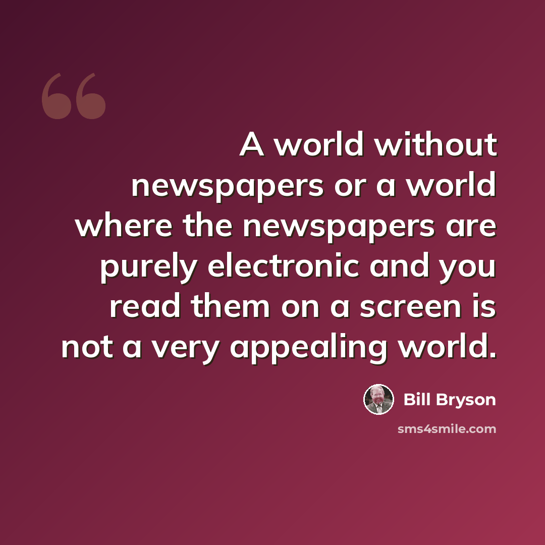 “A world without newspapers or a world where the newspapers are purely electronic and you read them on a screen is not a very appealing world.” quote by Bill Bryson