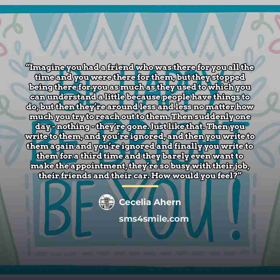 “Imagine you had a friend who was there for you all the time and you were there for them, but they stopped being there for you as much as they used to which you can understand a little because people have things to do, but then they’re around less and less no matter how much you try to reach out to…” quote by Cecelia Ahern