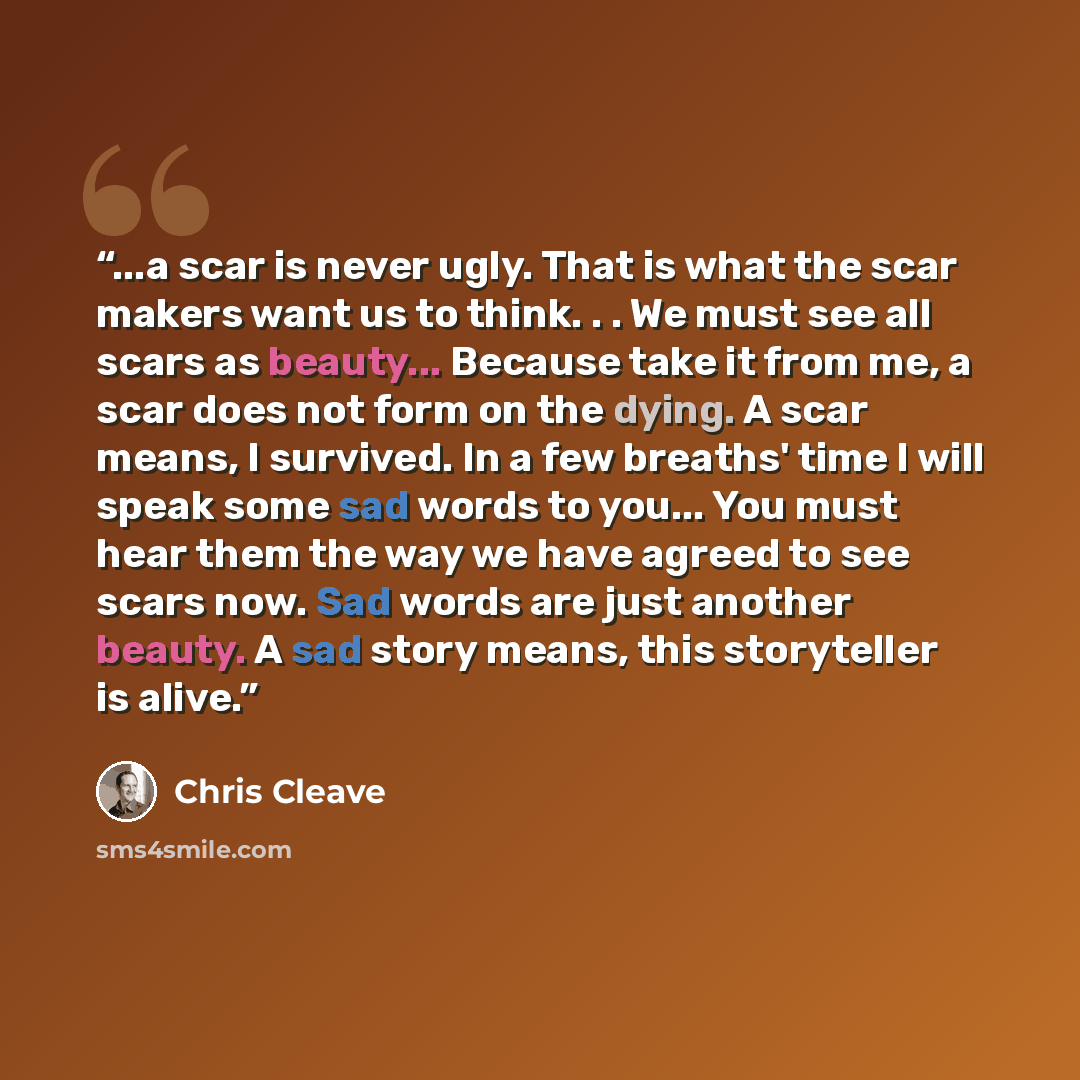 “...a scar is never ugly. That is what the scar makers want us to think. . . We must see all scars as beauty... Because take it from me, a scar does not form on the dying. A scar means, I survived. In a few breaths' time I will speak some sad words to you... You must hear them the way we have…” quote by Chris Cleave