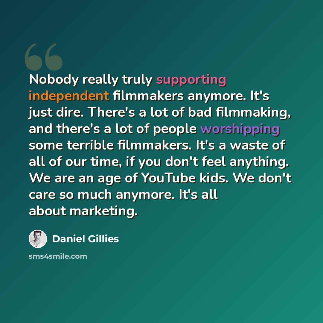 “Nobody really truly supporting independent filmmakers anymore. It's just dire. There's a lot of bad filmmaking, and there's a lot of people worshipping some terrible filmmakers. It's a waste of all of our time, if you don't feel anything. We are an age of YouTube kids. We don't care so much…” quote by Daniel Gillies