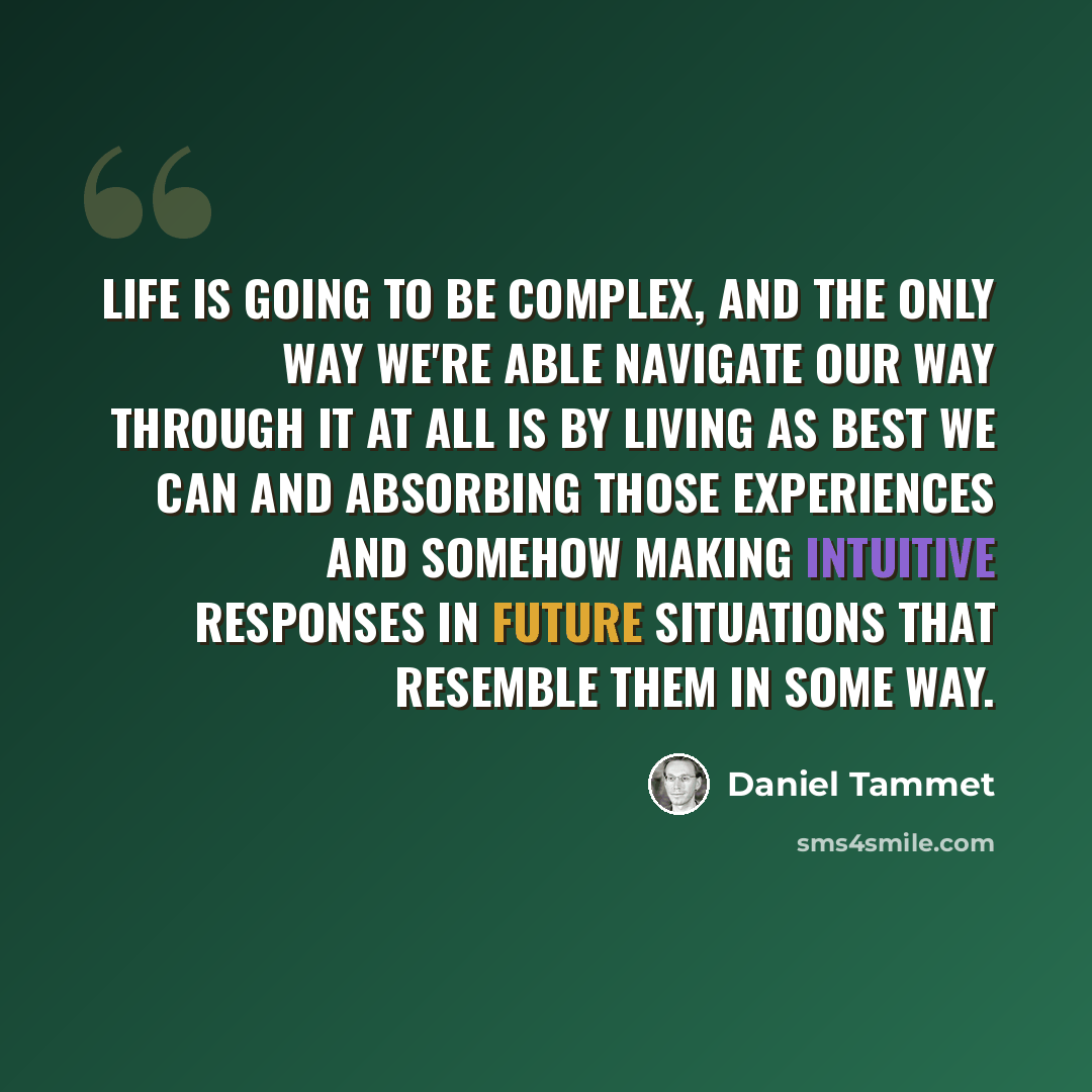 “Life is going to be complex, and the only way we're able navigate our way through it at all is by living as best we can and absorbing those experiences and somehow making intuitive responses in future situations that resemble them in some way.” quote by Daniel Tammet