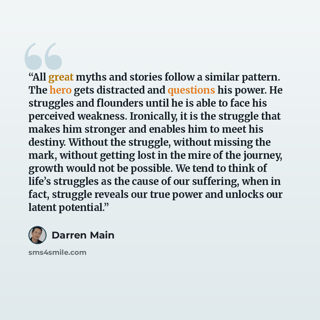“All great myths and stories follow a similar pattern. The hero gets distracted and questions his power. He struggles and flounders until he is able to face his perceived weakness. Ironically, it is the struggle that makes him stronger and enables him to meet his destiny. Without the struggle…” quote by Darren Main