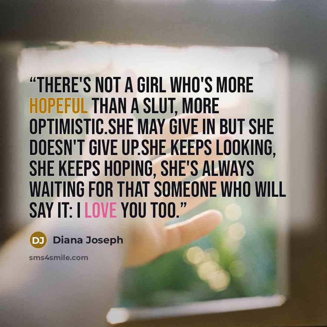 “there's not a girl who's more hopeful than a slut, more optimistic.She may give in but she doesn't give up.She keeps looking, she keeps hoping, she's always waiting for that someone who will say it: i love you too.” quote by Diana Joseph