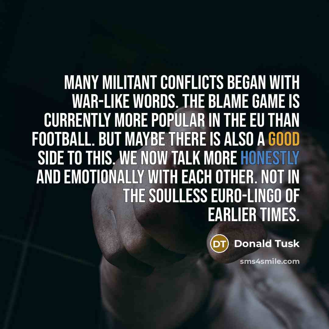 “Many militant conflicts began with war-like words. The blame game is currently more popular in the EU than football. But maybe there is also a good side to this. We now talk more honestly and emotionally with each other. Not in the soulless Euro-lingo of earlier times.” quote by Donald Tusk