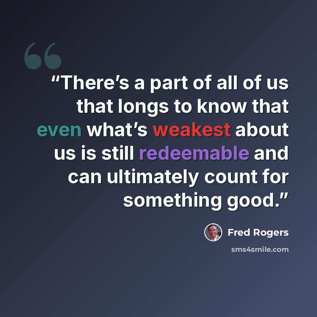 “There’s a part of all of us that longs to know that even what’s weakest about us is still redeemable and can ultimately count for something good.” quote by Fred Rogers