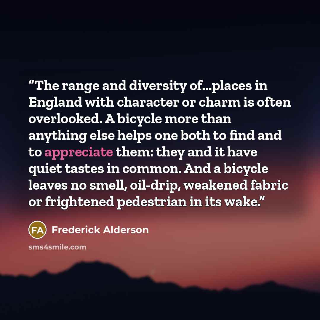 “The range and diversity of...places in England with character or charm is often overlooked. A bicycle more than anything else helps one both to find and to appreciate them: they and it have quiet tastes in common. And a bicycle leaves no smell, oil-drip, weakened fabric or frightened pedestrian in…” quote by Frederick Alderson