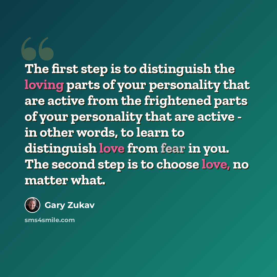 “The first step is to distinguish the loving parts of your personality that are active from the frightened parts of your personality that are active - in other words, to learn to distinguish love from fear in you. The second step is to choose love, no matter what.” quote by Gary Zukav