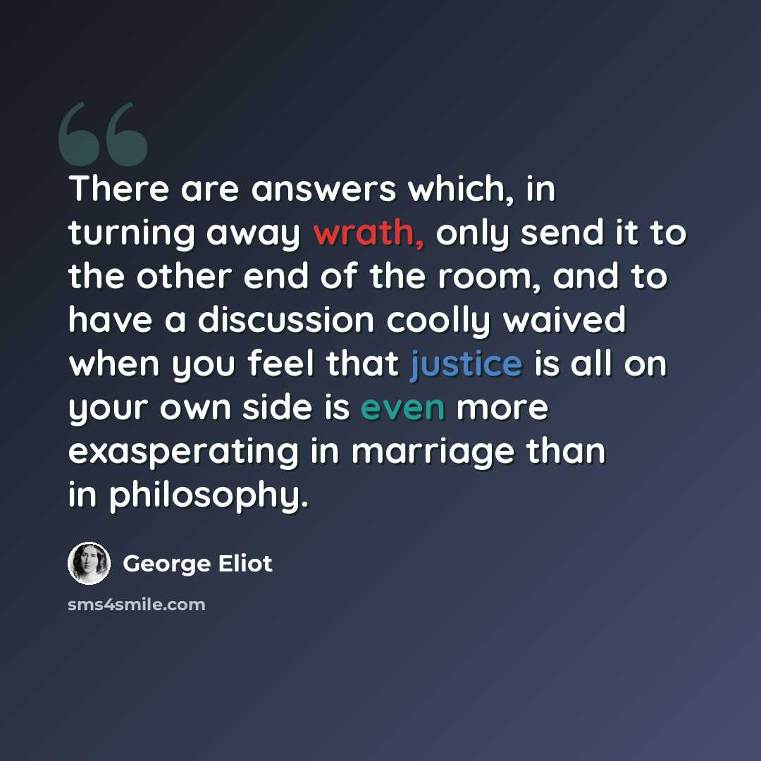 “There are answers which, in turning away wrath, only send it to the other end of the room, and to have a discussion coolly waived when you feel that justice is all on your own side is even more exasperating in marriage than in philosophy.” quote by George Eliot