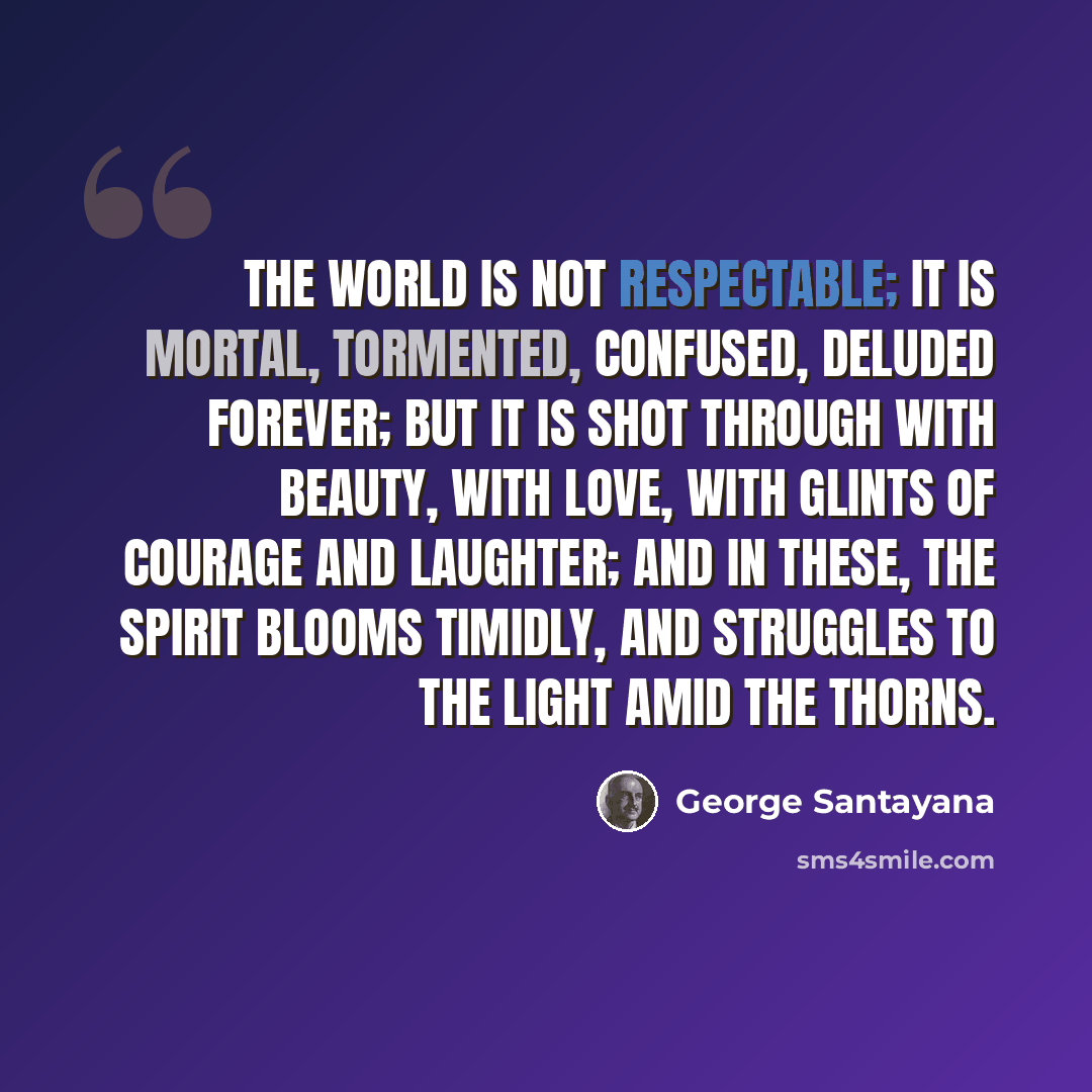 “The world is not respectable; it is mortal, tormented, confused, deluded forever; but it is shot through with beauty, with love, with glints of courage and laughter; and in these, the spirit blooms timidly, and struggles to the light amid the thorns.” quote by George Santayana