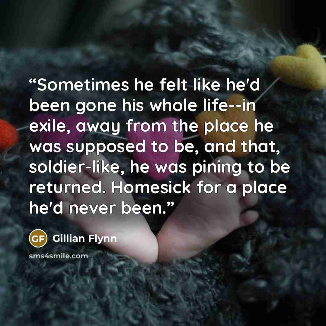 “Sometimes he felt like he'd been gone his whole life--in exile, away from the place he was supposed to be, and that, soldier-like, he was pining to be returned. Homesick for a place he'd never been.” quote by Gillian Flynn