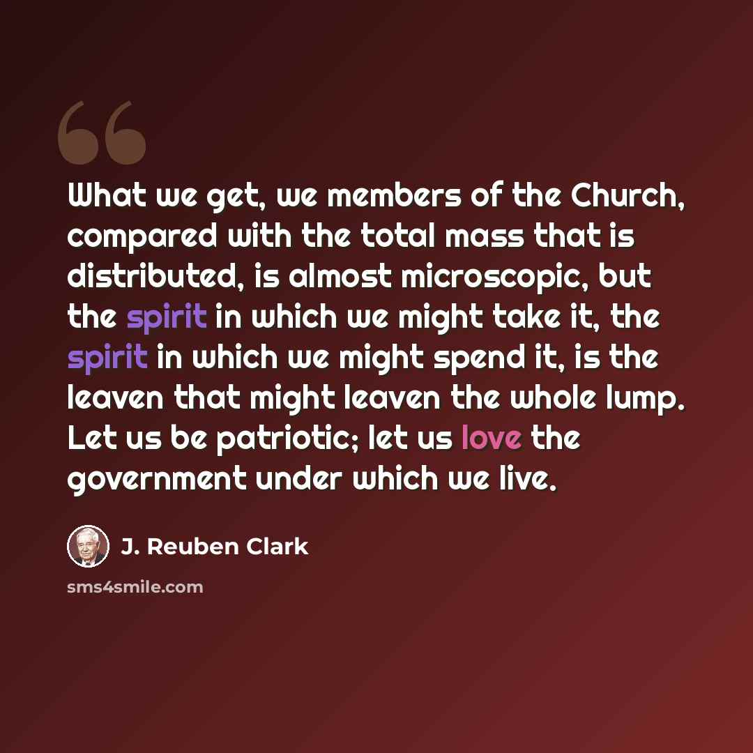 “What we get, we members of the Church, compared with the total mass that is distributed, is almost microscopic, but the spirit in which we might take it, the spirit in which we might spend it, is the leaven that might leaven the whole lump. Let us be patriotic; let us love the government under…” quote by J. Reuben Clark