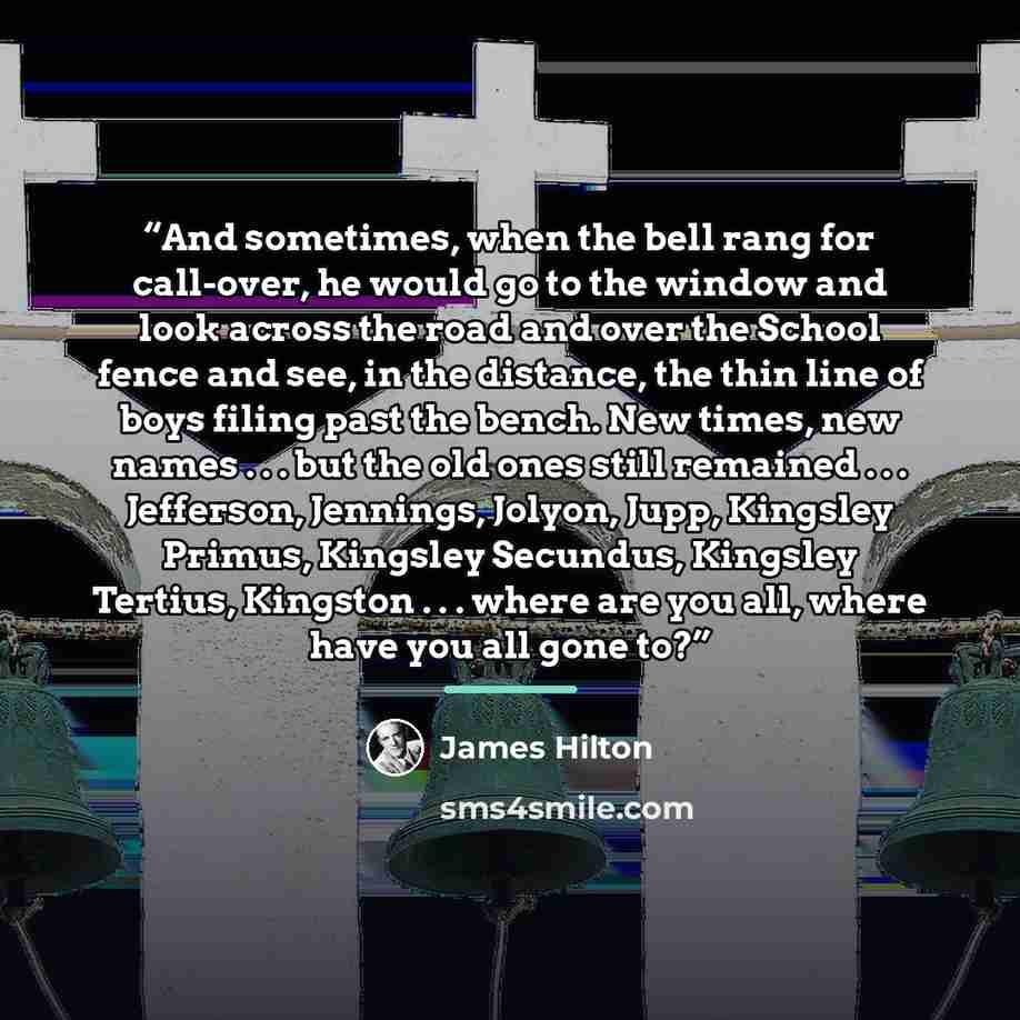 “And sometimes, when the bell rang for call-over, he would go to the window and look across the road and over the School fence and see, in the distance, the thin line of boys filing past the bench. New times, new names . . . but the old ones still remained . . . Jefferson, Jennings, Jolyon, Jupp…” quote by James Hilton