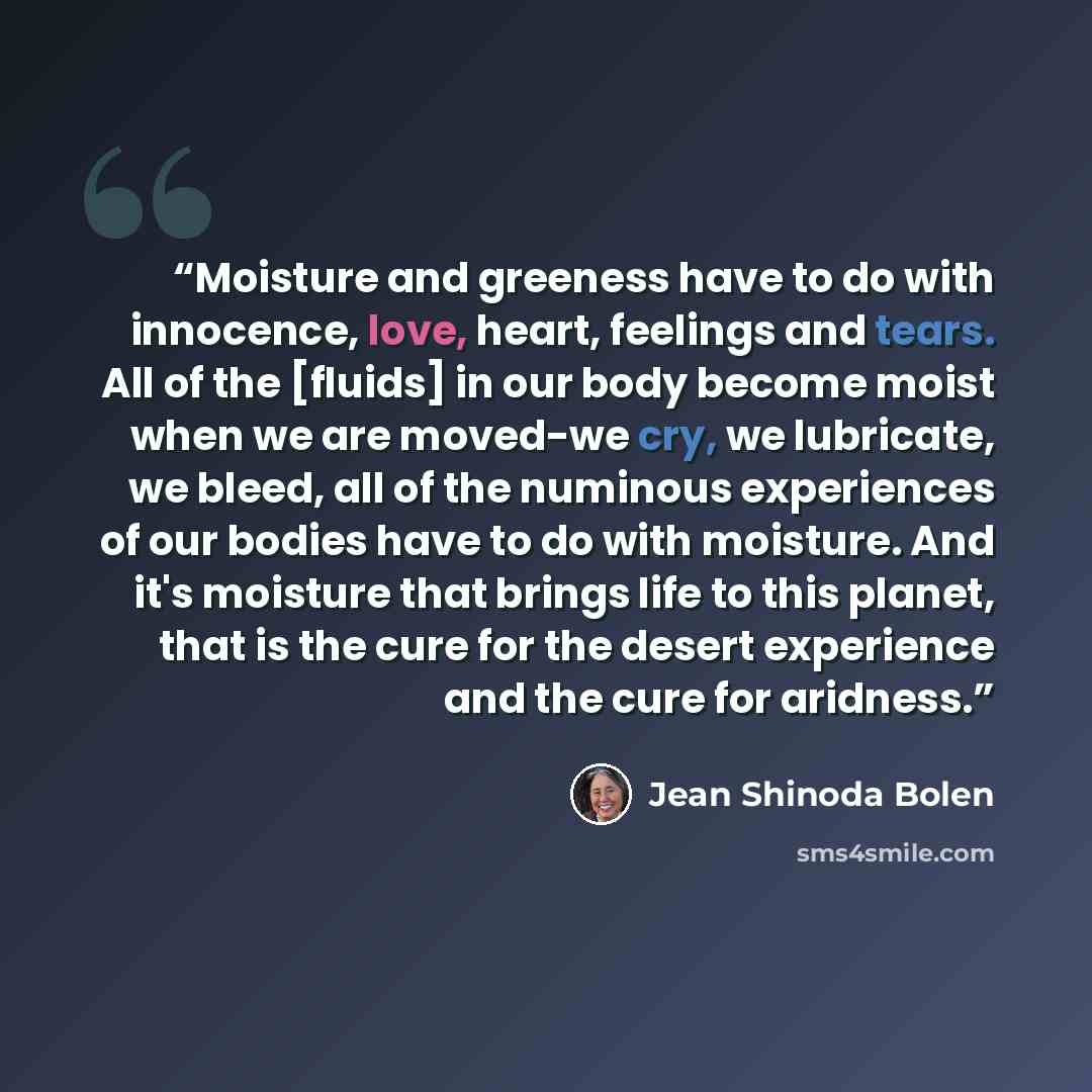 “Moisture and greeness have to do with innocence, love, heart, feelings and tears. All of the [fluids] in our body become moist when we are moved-we cry, we lubricate, we bleed, all of the numinous experiences of our bodies have to do with moisture. And it's moisture that brings life to this…” quote by Jean Shinoda Bolen