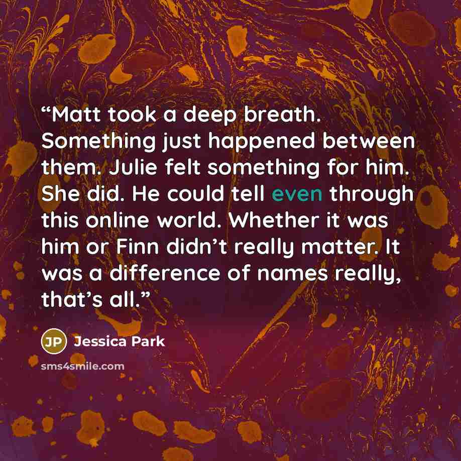 “Matt took a deep breath. Something just happened between them. Julie felt something for him. She did. He could tell even through this online world. Whether it was him or Finn didn’t really matter. It was a difference of names really, that’s all.” quote by Jessica Park