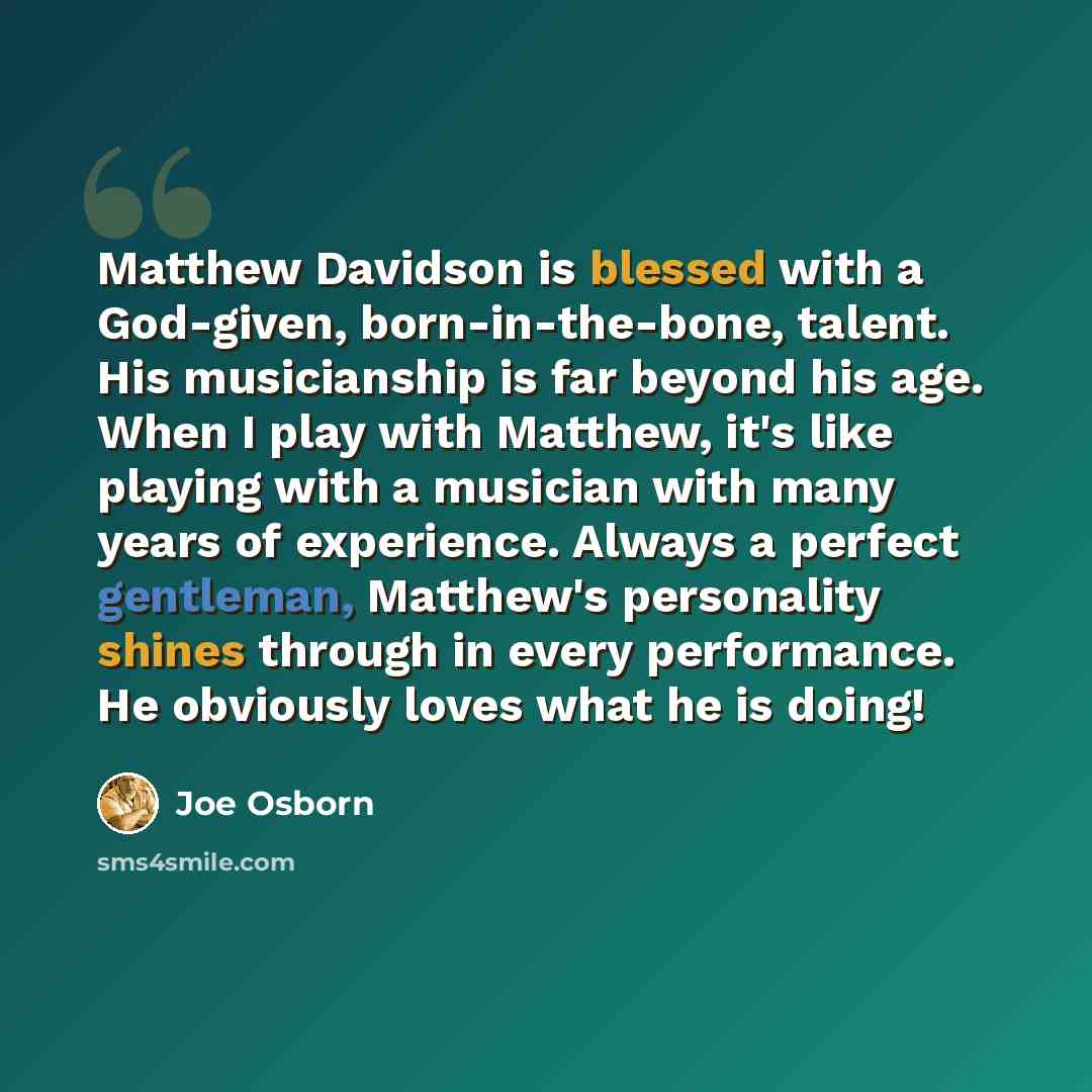 “Matthew Davidson is blessed with a God-given, born-in-the-bone, talent. His musicianship is far beyond his age. When I play with Matthew, it's like playing with a musician with many years of experience. Always a perfect gentleman, Matthew's personality shines through in every performance. He…” quote by Joe Osborn