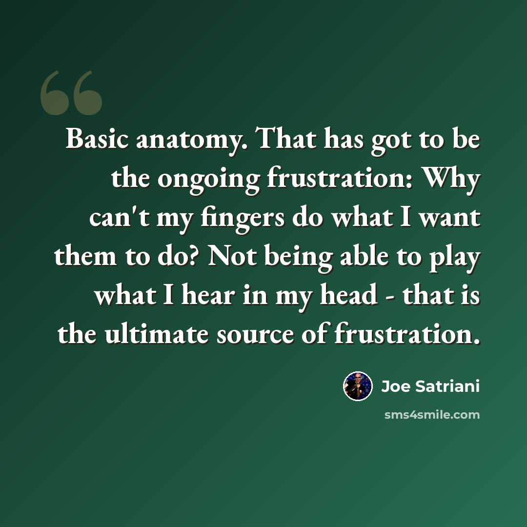 “Basic anatomy. That has got to be the ongoing frustration: Why can't my fingers do what I want them to do? Not being able to play what I hear in my head - that is the ultimate source of frustration.” quote by Joe Satriani