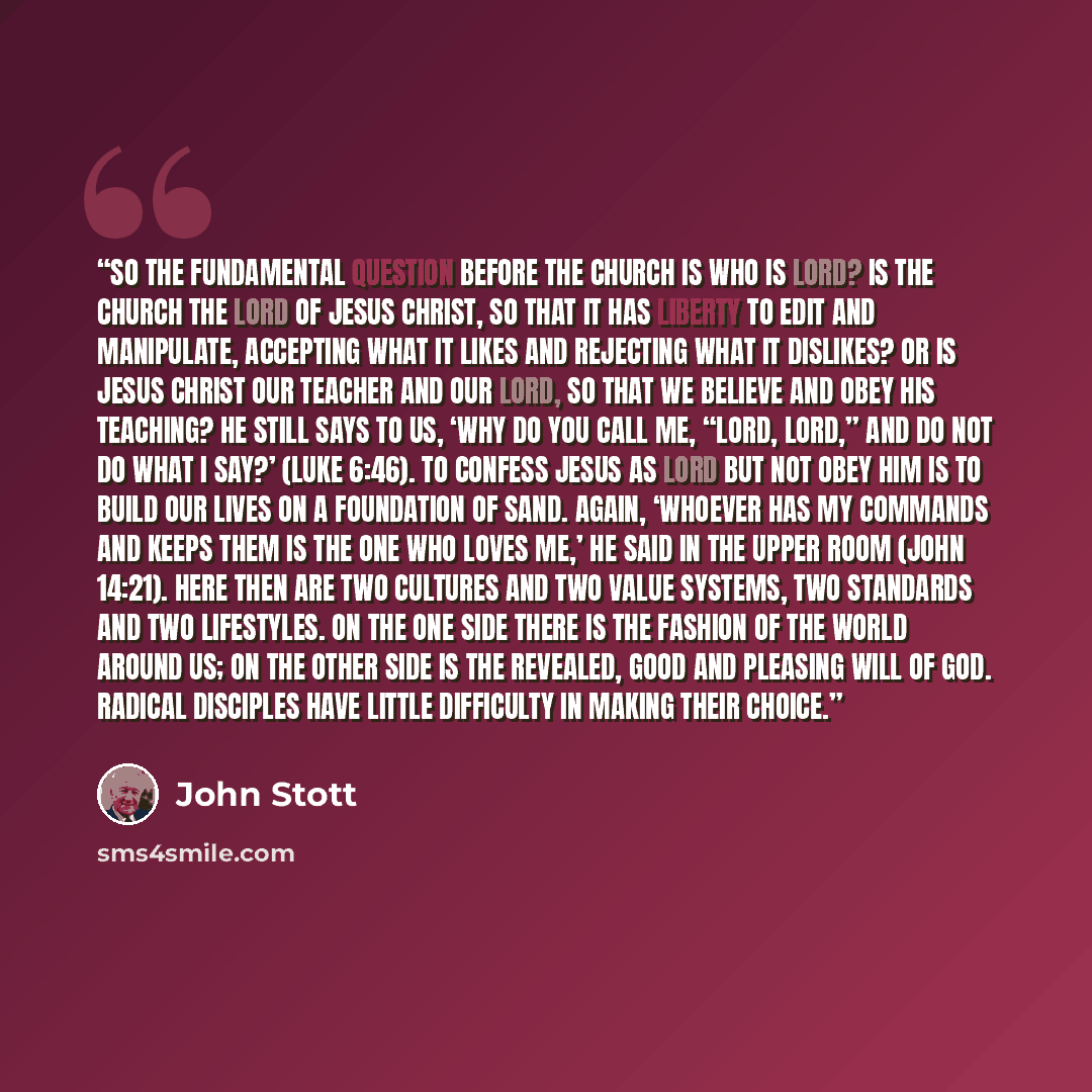 “So the fundamental question before the church is who is Lord? Is the church the lord of Jesus Christ, so that it has liberty to edit and manipulate, accepting what it likes and rejecting what it dislikes? Or is Jesus Christ our Teacher and our Lord, so that we believe and obey his teaching? He…” quote by John Stott