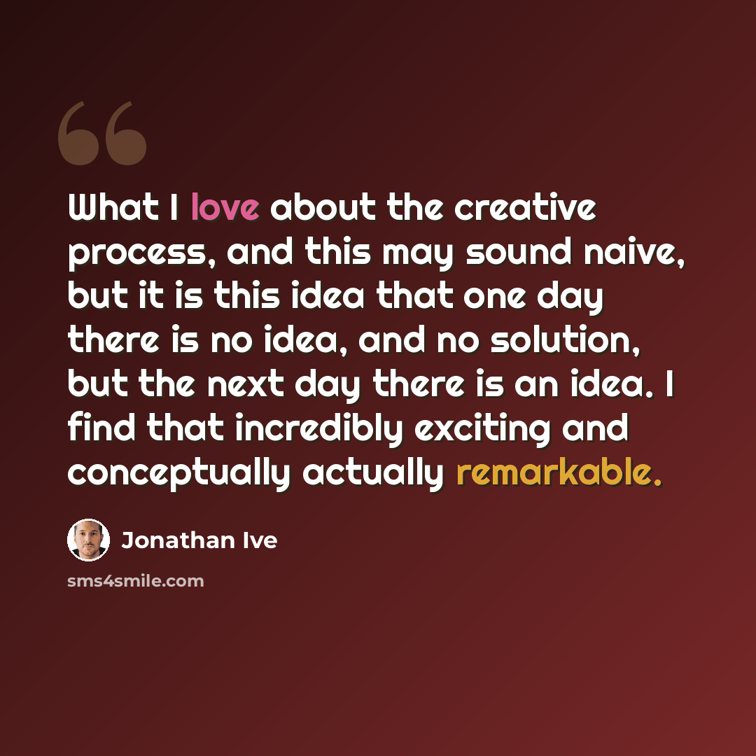 “What I love about the creative process, and this may sound naive, but it is this idea that one day there is no idea, and no solution, but the next day there is an idea. I find that incredibly exciting and conceptually actually remarkable.” quote by Jonathan Ive