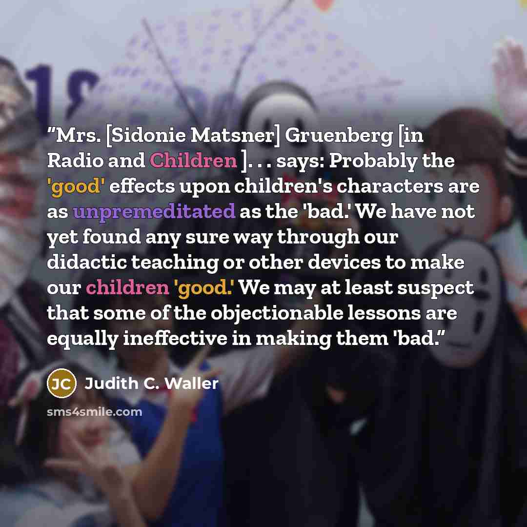 “Mrs. [Sidonie Matsner] Gruenberg [in Radio and Children ]. . . says: Probably the 'good' effects upon children's characters are as unpremeditated as the 'bad.' We have not yet found any sure way through our didactic teaching or other devices to make our children 'good.' We may at least suspect…” quote by Judith C. Waller