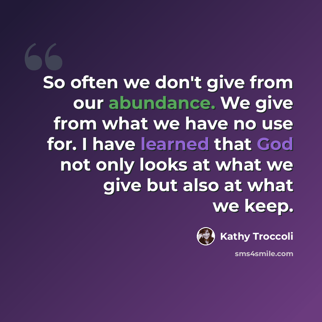 “So often we don't give from our abundance. We give from what we have no use for. I have learned that God not only looks at what we give but also at what we keep.” quote by Kathy Troccoli