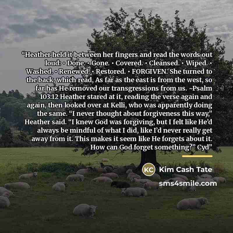 “Heather held it between her fingers and read the words out loud: • Done. • Gone. • Covered. • Cleansed. • Wiped. • Washed. • Renewed. • Restored. • FORGIVEN. She turned to the back, which read, As far as the east is from the west, so far has He removed our transgressions from us. ~Psalm 103:12…” quote by Kim Cash Tate