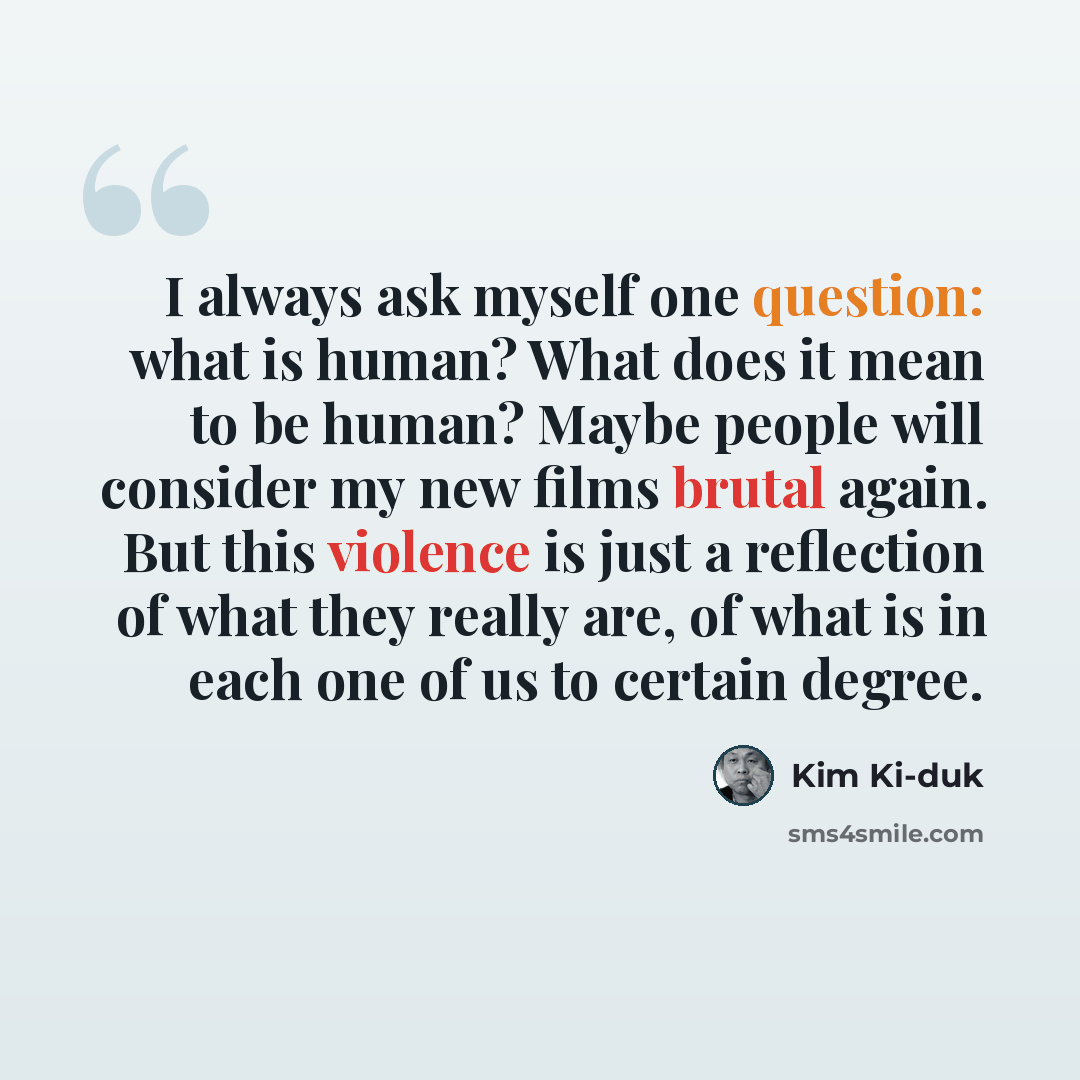 “I always ask myself one question: what is human? What does it mean to be human? Maybe people will consider my new films brutal again. But this violence is just a reflection of what they really are, of what is in each one of us to certain degree.” quote by Kim Ki-duk
