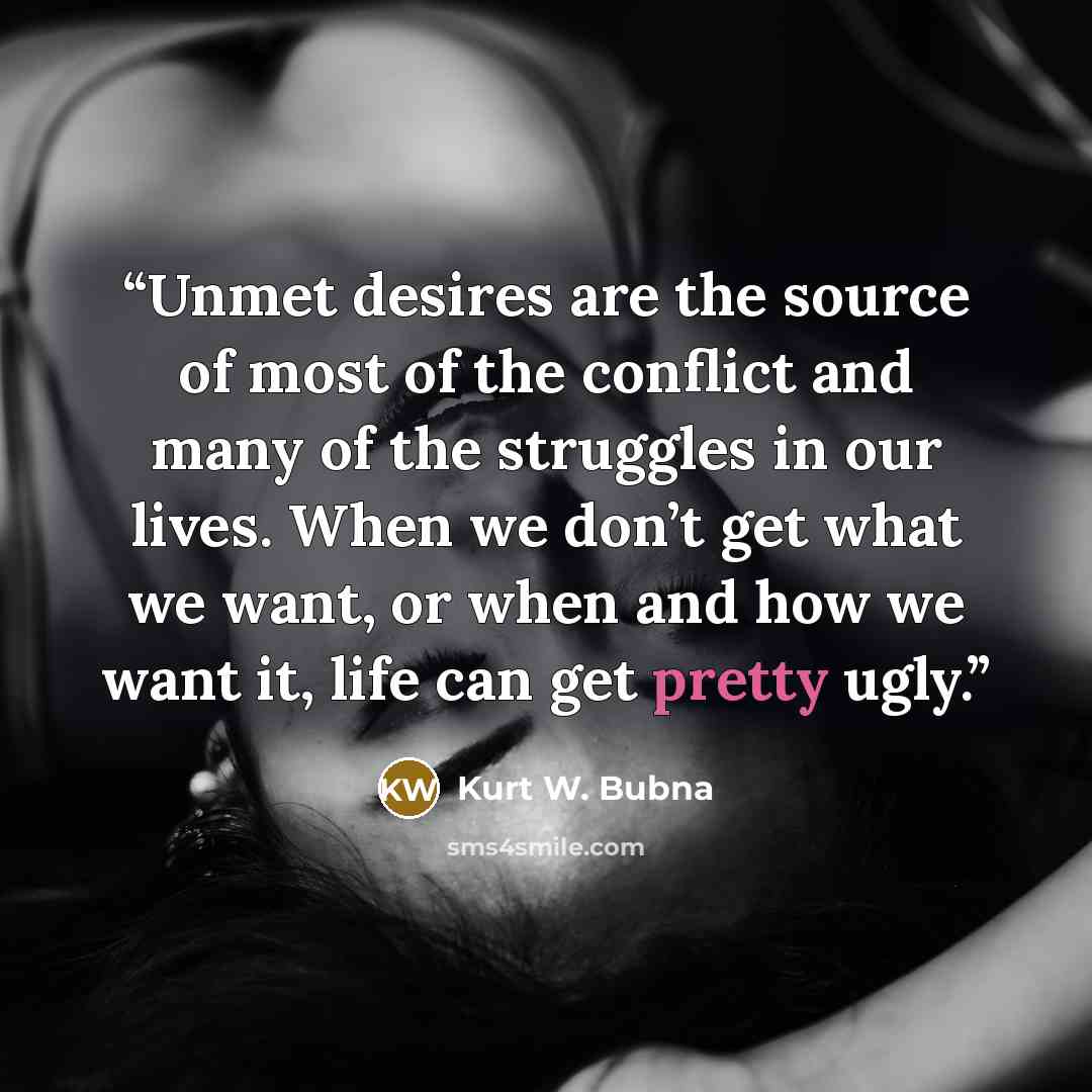 “Unmet desires are the source of most of the conflict and many of the struggles in our lives. When we don’t get what we want, or when and how we want it, life can get pretty ugly.” quote by Kurt W. Bubna
