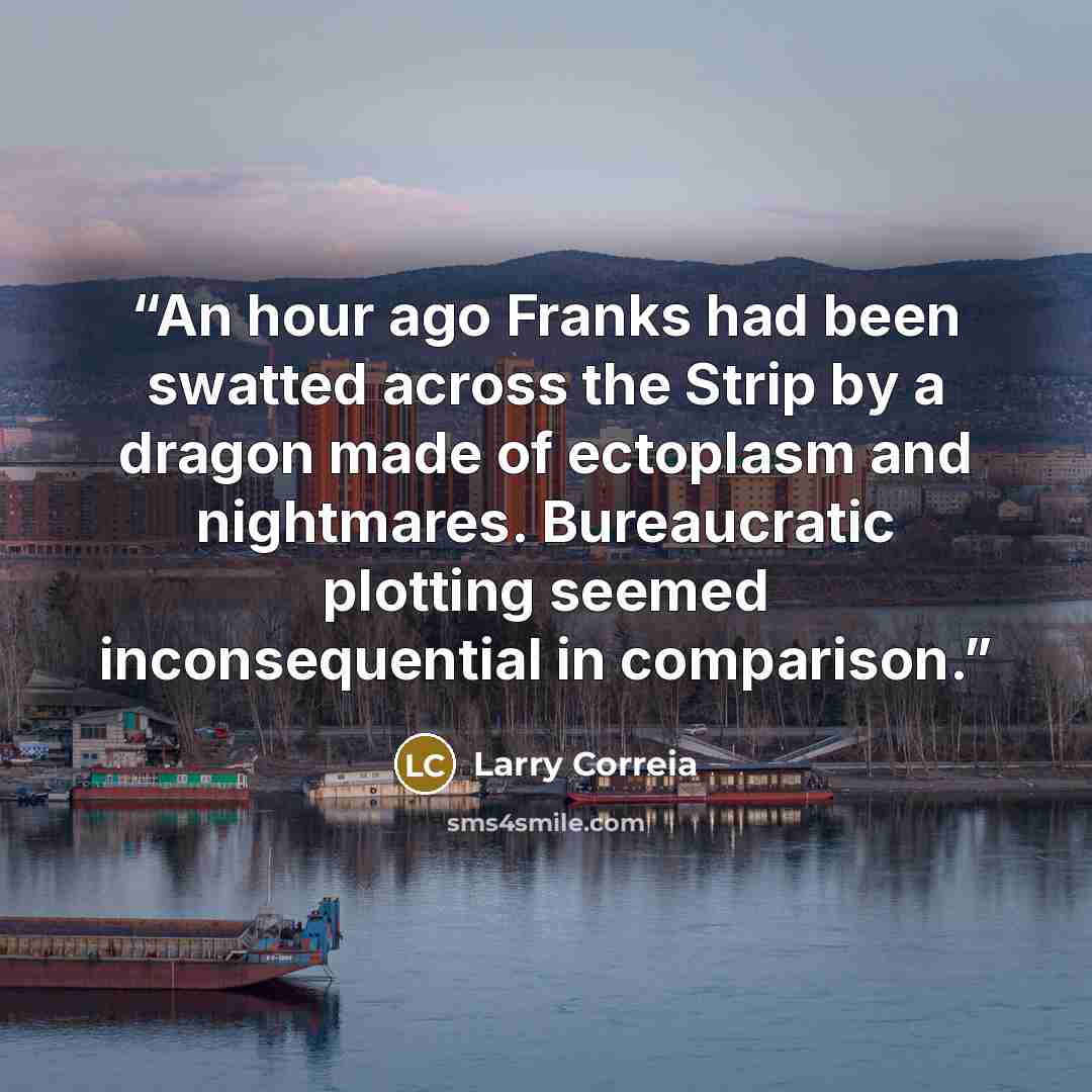 “An hour ago Franks had been swatted across the Strip by a dragon made of ectoplasm and nightmares. Bureaucratic plotting seemed inconsequential in comparison.” quote by Larry Correia