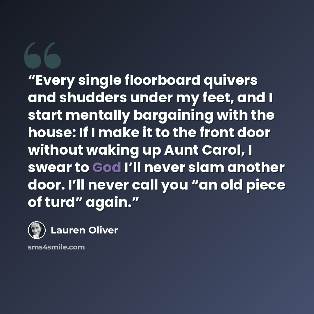 “Every single floorboard quivers and shudders under my feet, and I start mentally bargaining with the house: If I make it to the front door without waking up Aunt Carol, I swear to God I’ll never slam another door. I’ll never call you “an old piece of turd” again.” quote by Lauren Oliver