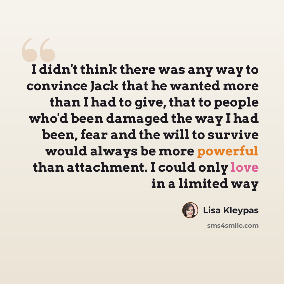 “I didn't think there was any way to convince Jack that he wanted more than I had to give, that to people who'd been damaged the way I had been, fear and the will to survive would always be more powerful than attachment. I could only love in a limited way” quote by Lisa Kleypas