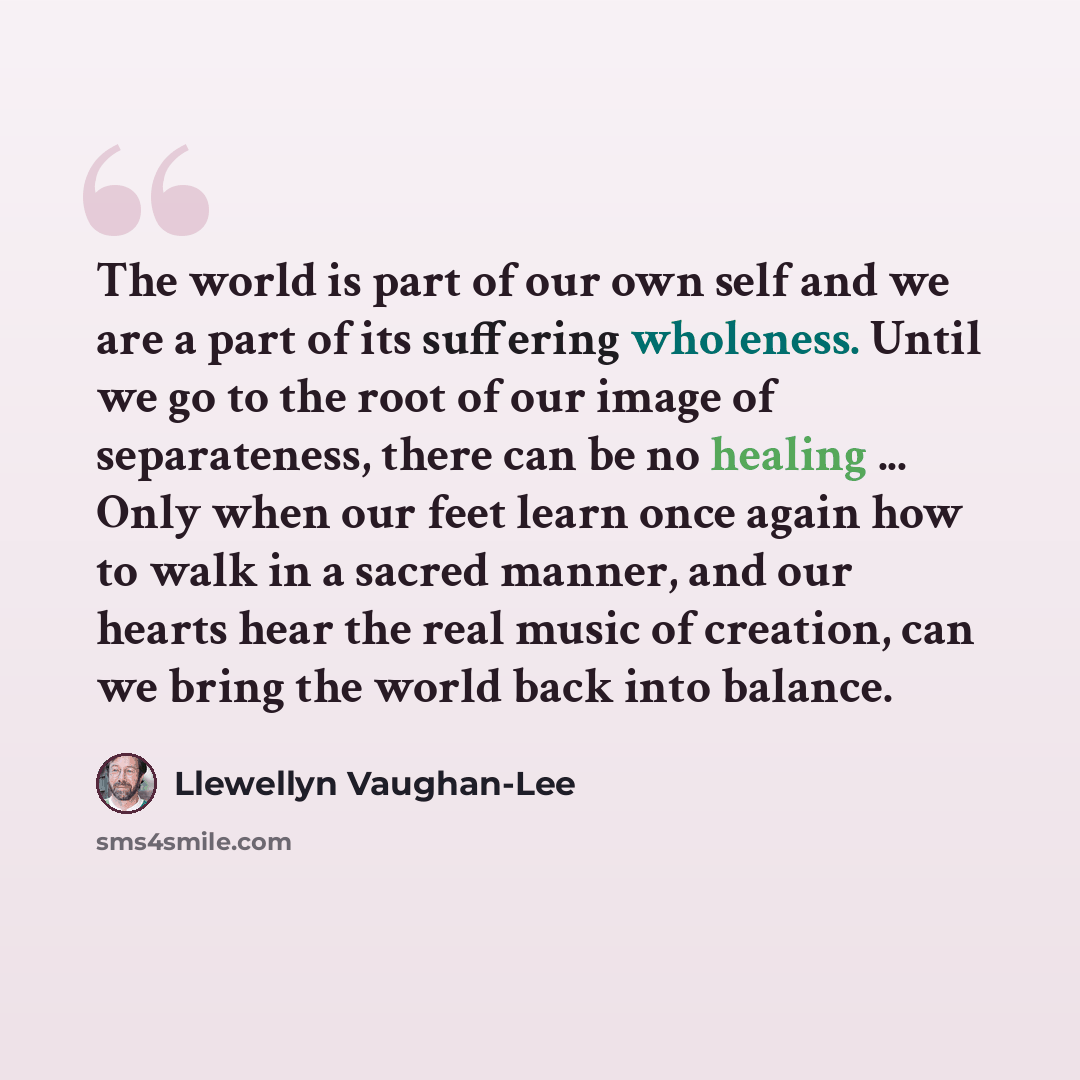 “The world is part of our own self and we are a part of its suffering wholeness. Until we go to the root of our image of separateness, there can be no healing ... Only when our feet learn once again how to walk in a sacred manner, and our hearts hear the real music of creation, can we bring the…” quote by Llewellyn Vaughan-Lee