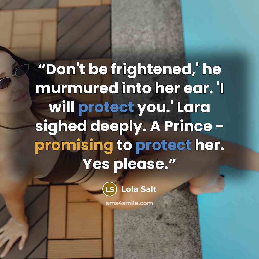 “Don't be frightened,' he murmured into her ear. 'I will protect you.' Lara sighed deeply. A Prince - promising to protect her. Yes please.” quote by Lola Salt