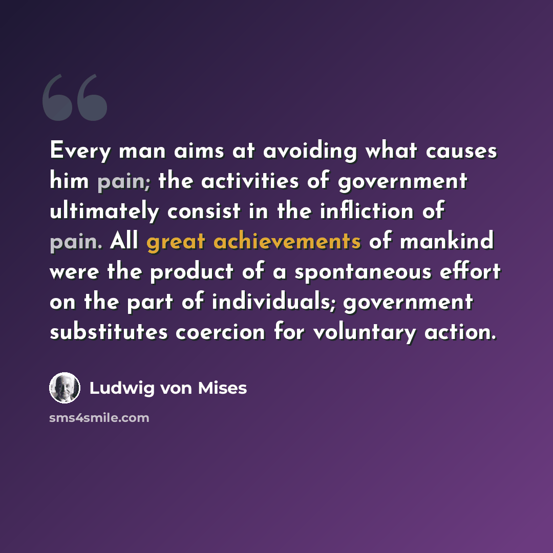 “Every man aims at avoiding what causes him pain; the activities of government ultimately consist in the infliction of pain. All great achievements of mankind were the product of a spontaneous effort on the part of individuals; government substitutes coercion for voluntary action.” quote by Ludwig von Mises