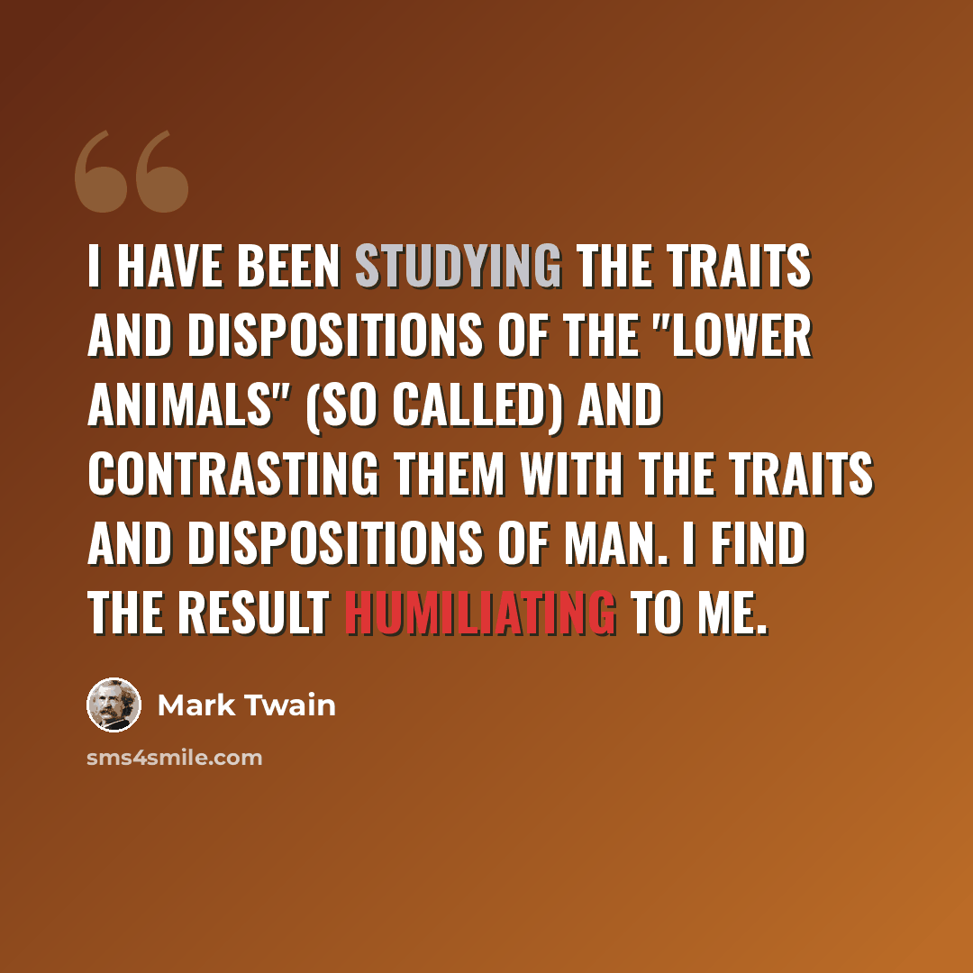 “I have been studying the traits and dispositions of the "lower animals" (so called) and contrasting them with the traits and dispositions of man. I find the result humiliating to me.” quote by Mark Twain