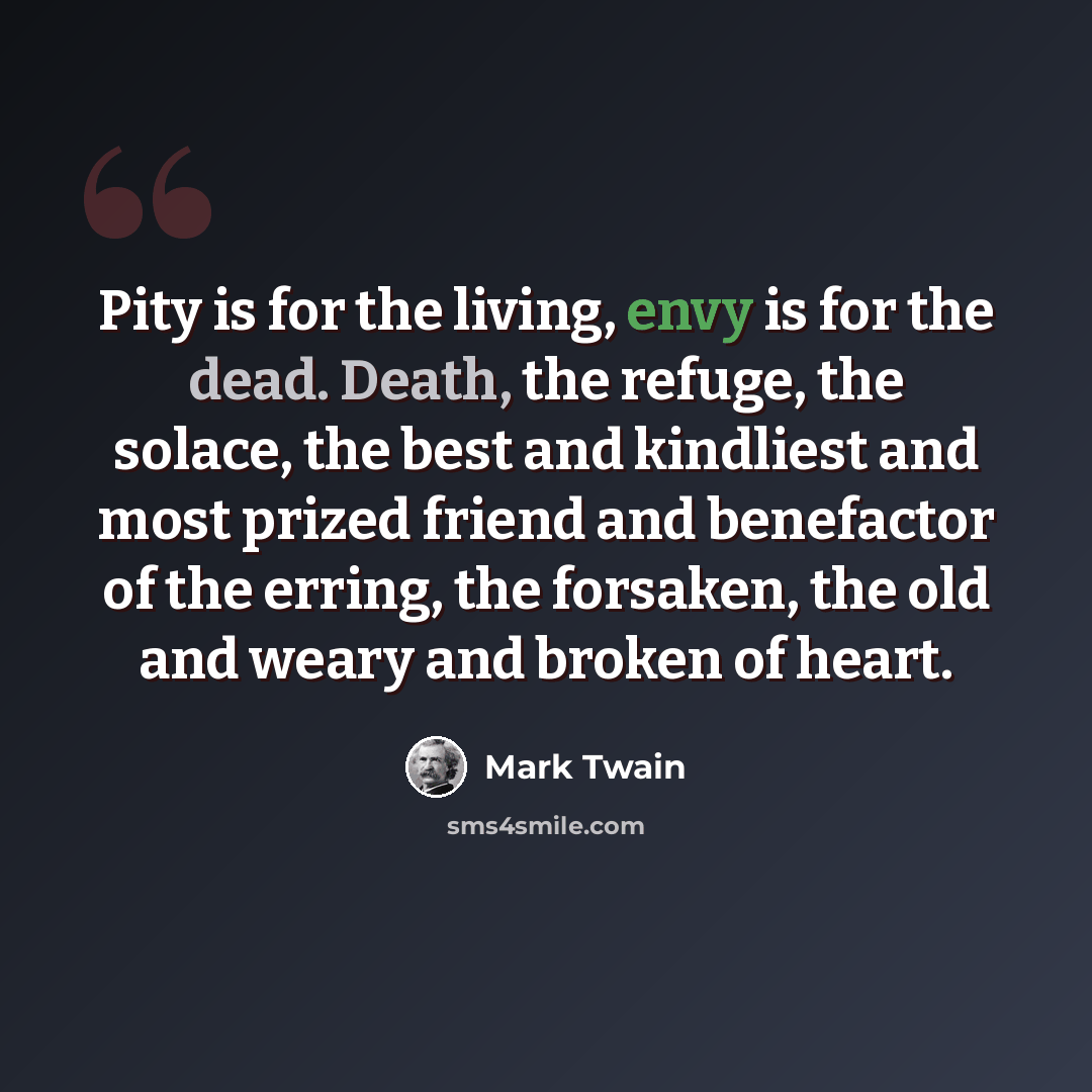 “Pity is for the living, envy is for the dead. Death, the refuge, the solace, the best and kindliest and most prized friend and benefactor of the erring, the forsaken, the old and weary and broken of heart.” quote by Mark Twain