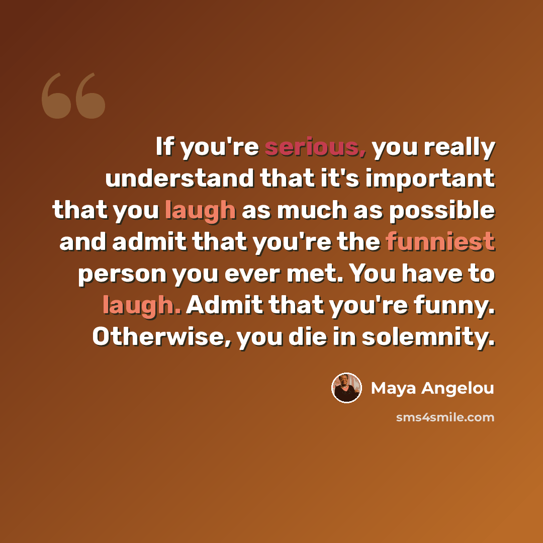 “If you're serious, you really understand that it's important that you laugh as much as possible and admit that you're the funniest person you ever met. You have to laugh. Admit that you're funny. Otherwise, you die in solemnity.” quote by Maya Angelou