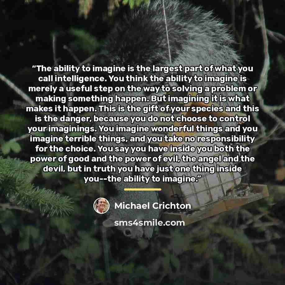 “The ability to imagine is the largest part of what you call intelligence. You think the ability to imagine is merely a useful step on the way to solving a problem or making something happen. But imagining it is what makes it happen. This is the gift of your species and this is the danger, because…” quote by Michael Crichton